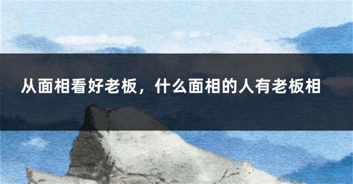 从面相看好老板,什么面相的人有老板相