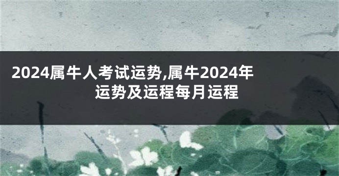 2024属牛人考试运势,属牛2024年运势及运程每月运程