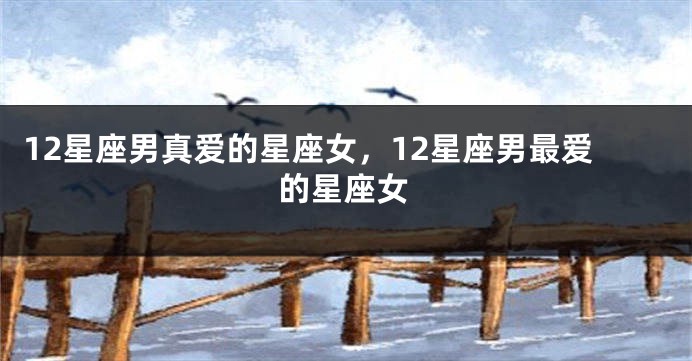 12星座男真爱的星座女，12星座男最爱的星座女