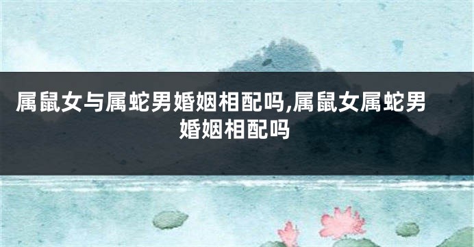 属鼠女与属蛇男婚姻相配吗,属鼠女属蛇男婚姻相配吗