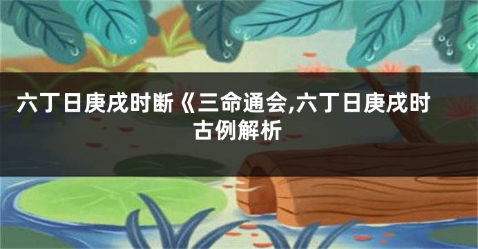 六丁日庚戌时断《三命通会,六丁日庚戌时古例解析