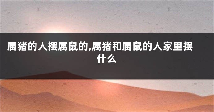 属猪的人摆属鼠的,属猪和属鼠的人家里摆什么
