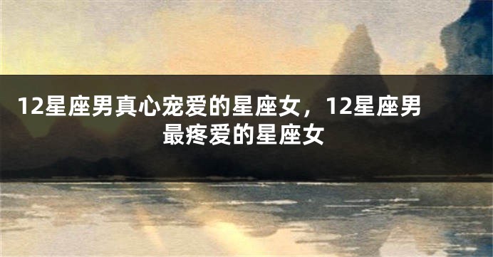 12星座男真心宠爱的星座女，12星座男最疼爱的星座女