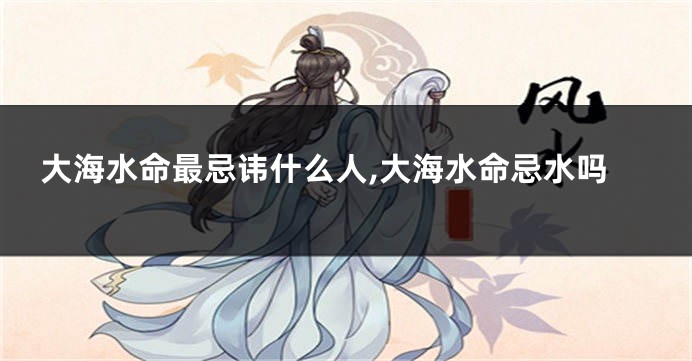 大海水命最忌讳什么人,大海水命忌水吗