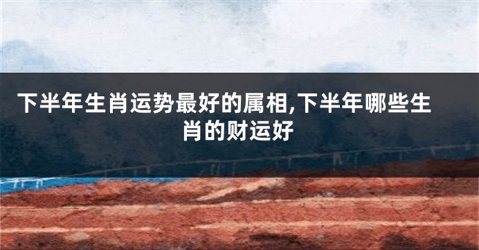 下半年生肖运势最好的属相,下半年哪些生肖的财运好