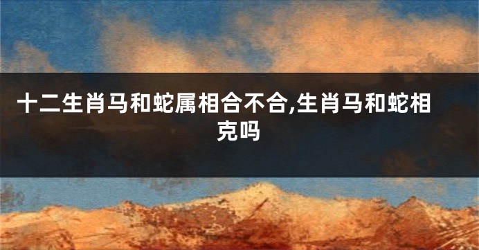 十二生肖马和蛇属相合不合,生肖马和蛇相克吗