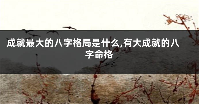 成就最大的八字格局是什么,有大成就的八字命格