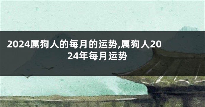 2024属狗人的每月的运势,属狗人2024年每月运势