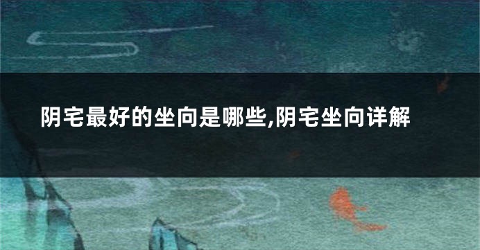 阴宅最好的坐向是哪些,阴宅坐向详解
