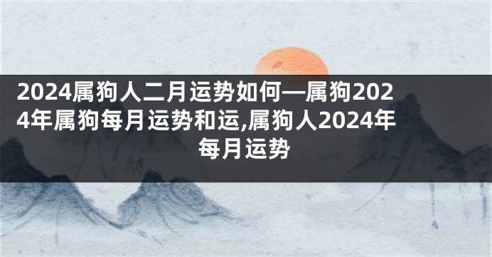 2024属狗人二月运势如何—属狗2024年属狗每月运势和运,属狗人2024年每月运势