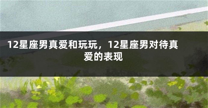 12星座男真爱和玩玩，12星座男对待真爱的表现