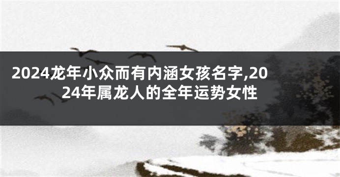 2024龙年小众而有内涵女孩名字,2024年属龙人的全年运势女性