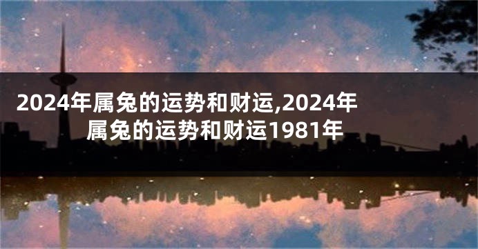 2024年属兔的运势和财运,2024年属兔的运势和财运1981年