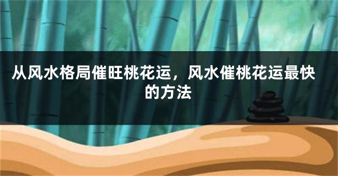 从风水格局催旺桃花运，风水催桃花运最快的方法