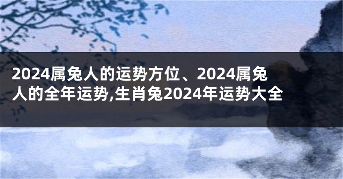 2024属兔人的运势方位、2024属兔人的全年运势,生肖兔2024年运势大全