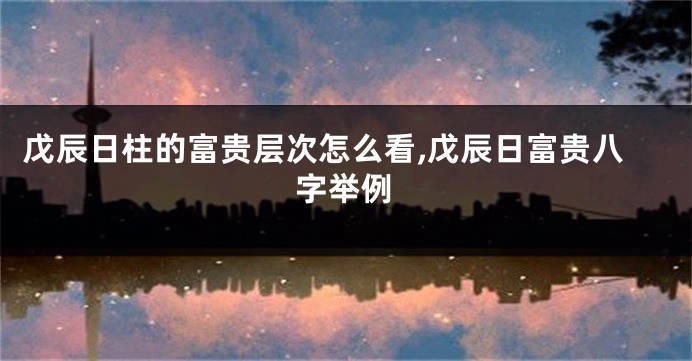 戊辰日柱的富贵层次怎么看,戊辰日富贵八字举例