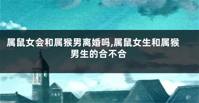 属鼠女会和属猴男离婚吗,属鼠女生和属猴男生的合不合