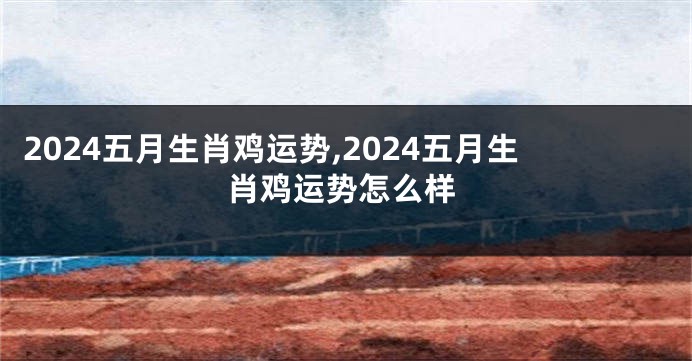 2024五月生肖鸡运势,2024五月生肖鸡运势怎么样