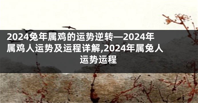 2024兔年属鸡的运势逆转—2024年属鸡人运势及运程详解,2024年属兔人运势运程