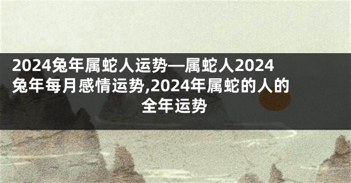 2024兔年属蛇人运势—属蛇人2024兔年每月感情运势,2024年属蛇的人的全年运势