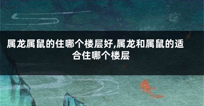 属龙属鼠的住哪个楼层好,属龙和属鼠的适合住哪个楼层