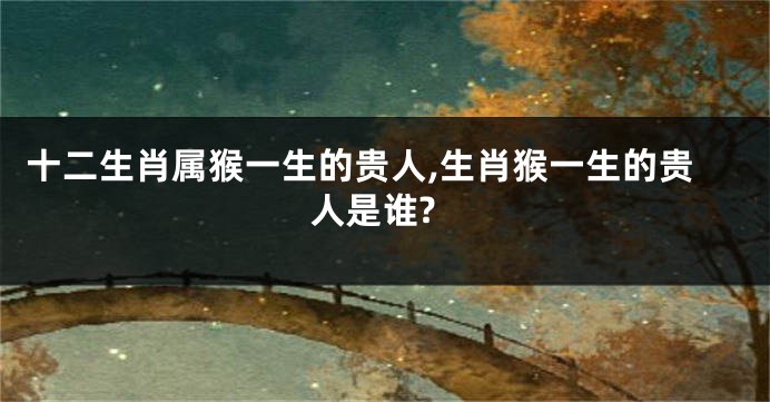 十二生肖属猴一生的贵人,生肖猴一生的贵人是谁?
