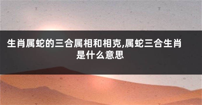 生肖属蛇的三合属相和相克,属蛇三合生肖是什么意思