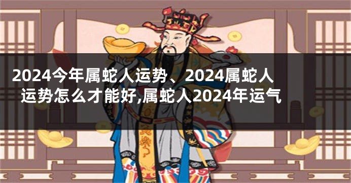 2024今年属蛇人运势、2024属蛇人运势怎么才能好,属蛇人2024年运气
