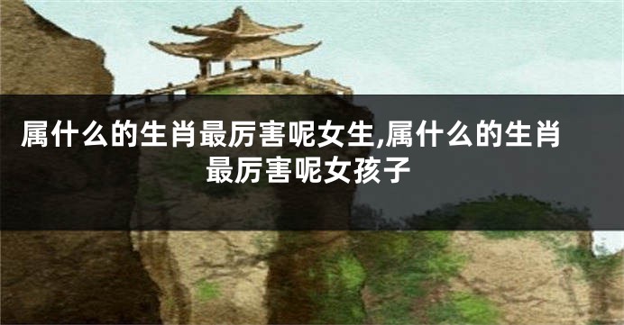 属什么的生肖最厉害呢女生,属什么的生肖最厉害呢女孩子