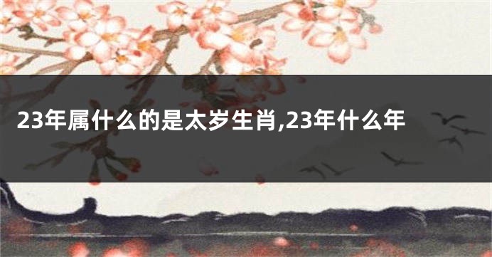 23年属什么的是太岁生肖,23年什么年