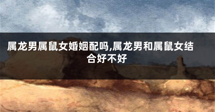 属龙男属鼠女婚姻配吗,属龙男和属鼠女结合好不好