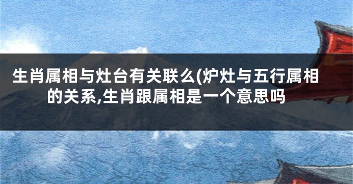 生肖属相与灶台有关联么(炉灶与五行属相的关系,生肖跟属相是一个意思吗