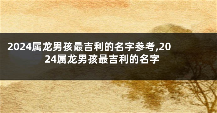2024属龙男孩最吉利的名字参考,2024属龙男孩最吉利的名字