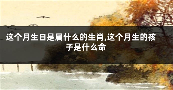 这个月生日是属什么的生肖,这个月生的孩子是什么命