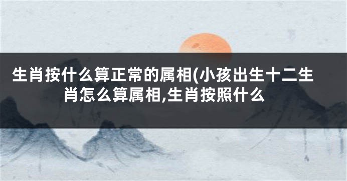 生肖按什么算正常的属相(小孩出生十二生肖怎么算属相,生肖按照什么