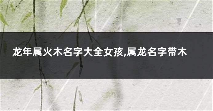 龙年属火木名字大全女孩,属龙名字带木