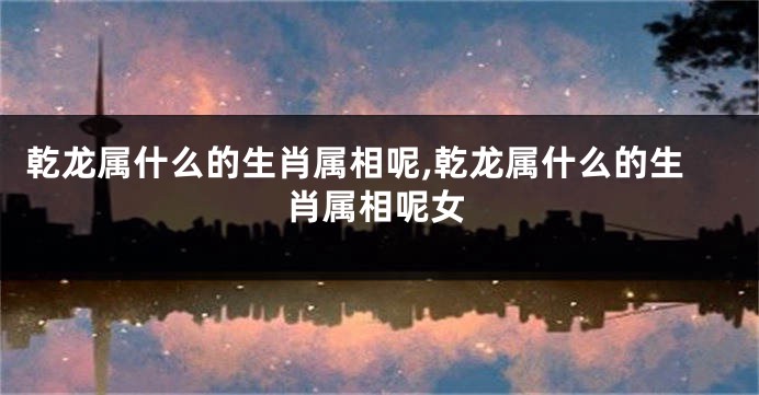 乾龙属什么的生肖属相呢,乾龙属什么的生肖属相呢女
