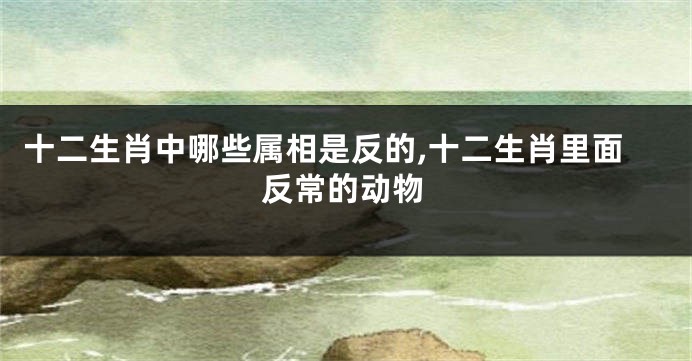 十二生肖中哪些属相是反的,十二生肖里面反常的动物