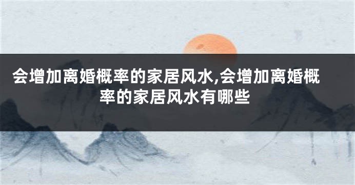 会增加离婚概率的家居风水,会增加离婚概率的家居风水有哪些