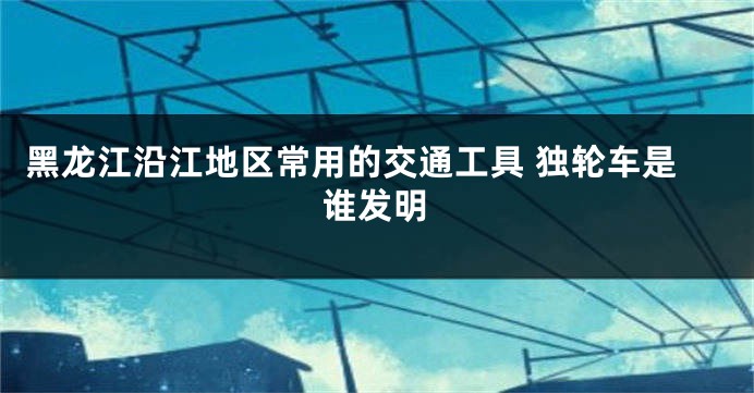 黑龙江沿江地区常用的交通工具 独轮车是谁发明