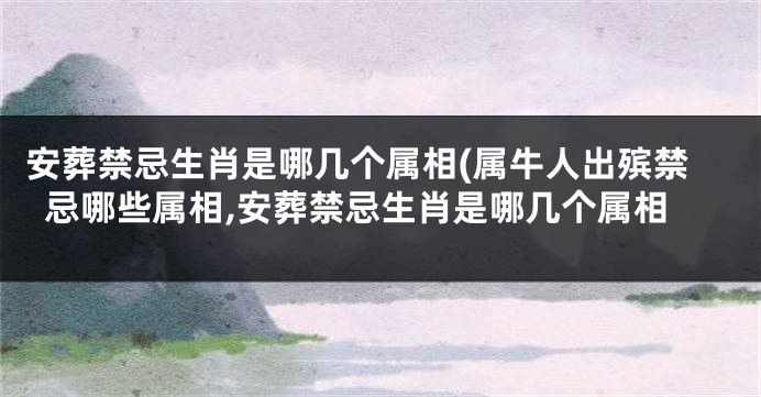 安葬禁忌生肖是哪几个属相(属牛人出殡禁忌哪些属相,安葬禁忌生肖是哪几个属相