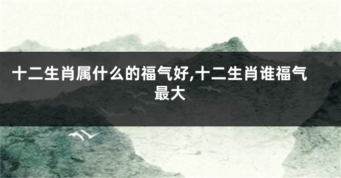 十二生肖属什么的福气好,十二生肖谁福气最大