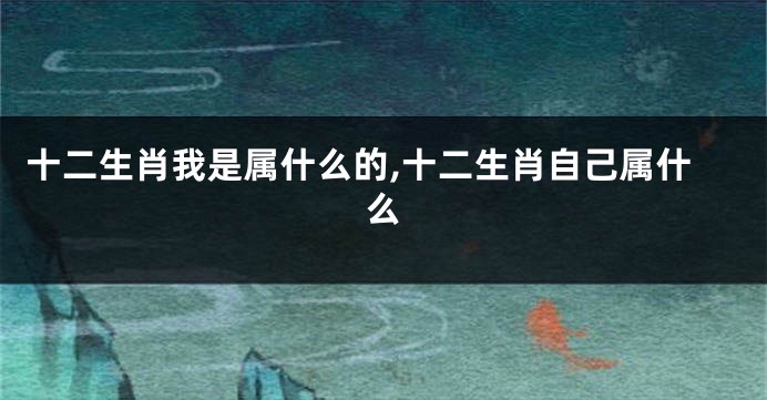 十二生肖我是属什么的,十二生肖自己属什么