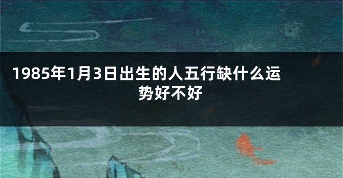 1985年1月3日出生的人五行缺什么运势好不好