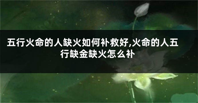 五行火命的人缺火如何补救好,火命的人五行缺金缺火怎么补