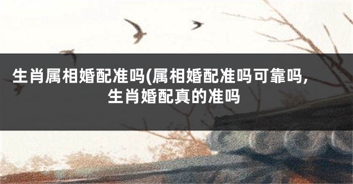 生肖属相婚配准吗(属相婚配准吗可靠吗,生肖婚配真的准吗