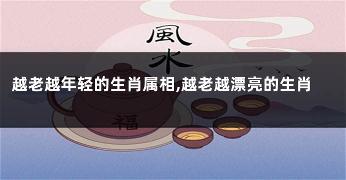 越老越年轻的生肖属相,越老越漂亮的生肖