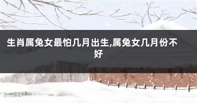 生肖属兔女最怕几月出生,属兔女几月份不好