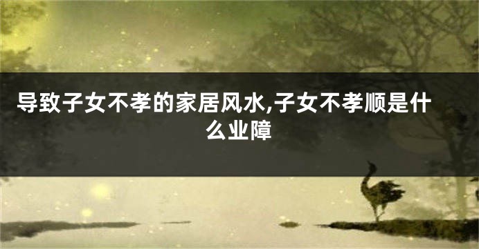 导致子女不孝的家居风水,子女不孝顺是什么业障