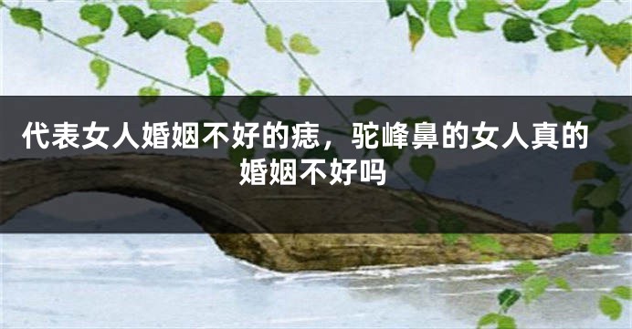 代表女人婚姻不好的痣，驼峰鼻的女人真的婚姻不好吗